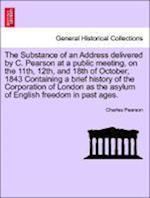 The Substance of an Address delivered by C. Pearson at a public meeting, on the 11th, 12th, and 18th of October, 1843 Containing a brief history of the Corporation of London as the asylum of English freedom in past ages.