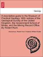 A descriptive guide to the Museum of Practical Geology. With notices of the Geological Survey of the United Kingdom, the Government School of Mines, and the Mining Record Office. By Robert Hunt. THIRD EDITION