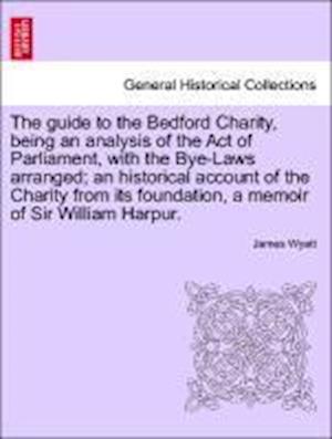 The guide to the Bedford Charity, being an analysis of the Act of Parliament, with the Bye-Laws arranged; an historical account of the Charity from its foundation, a memoir of Sir William Harpur.