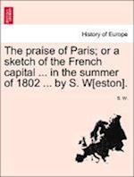 The praise of Paris; or a sketch of the French capital ... in the summer of 1802 ... by S. W[eston].