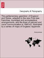 The parliamentary gazetteer of England and Wales, adapted to the new Poor-law, franchise, municipal and ecclesiastical arrangements, and the lines of railroad and canal communication in 1840-43. Illustrated by a series of maps of England. Appendix.