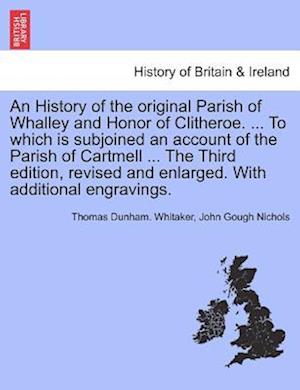 An History of the Original Parish of Whalley and Honor of Clitheroe. ... to Which Is Subjoined an Account of the Parish of Cartmell ... with Additiona