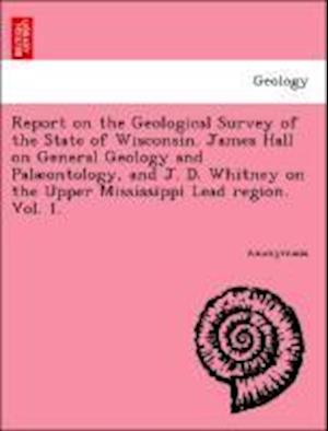 Report on the Geological Survey of the State of Wisconsin. James Hall on General Geology and Palaeontology, and J. D. Whitney on the Upper Mississippi Lead region. Vol. 1.