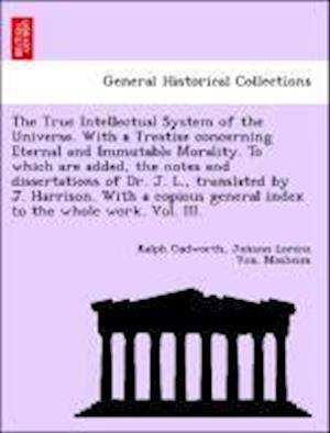 The True Intellectual System of the Universe. With a Treatise concerning Eternal and Immutable Morality. To which are added, the notes and dissertations of Dr. J. L., translated by J. Harrison. With a copious general index to the whole work. Vol. III.