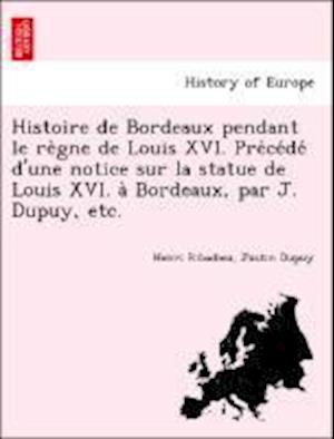 Histoire de Bordeaux pendant le re`gne de Louis XVI. Pre´ce´de´ d'une notice sur la statue de Louis XVI. a` Bordeaux, par J. Dupuy, etc.