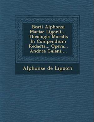 Beati Alphonsi Mariae Ligorii, ... Theologia Moralis in Compendium Redacta... Opera... Andrea Galani, ...