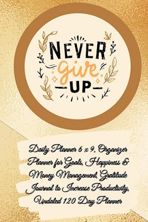 Daily Planner 6 x 9 - NEVER GIVE UP, Organizer Planner for Goals, Happiness & Money Management, Gratitude Journal to Increase Productivity, Undated 120 Day Planner