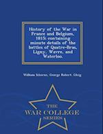 History of the War in France and Belgium, 1815; Containing Minute Details of the Battles of Quatre-Bras, Ligny, Wavre, and Waterloo. - War College Ser