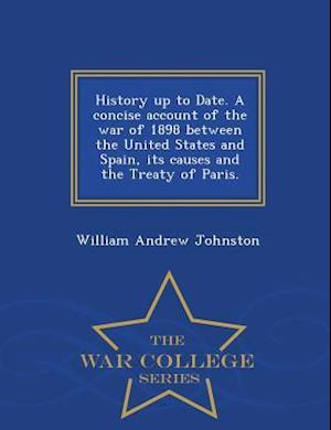 History Up to Date. a Concise Account of the War of 1898 Between the United States and Spain, Its Causes and the Treaty of Paris. - War College Series