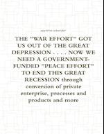 THE "WAR EFFORT" GOT US OUT OF THE GREAT DEPRESSION . . . . NOW WE NEED A GOVERNMENT-FUNDED "PEACE EFFORT" TO END THIS GREAT RECESSION through conversion of private enterprise, processes and products and more