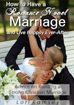 How to Have a Romance Novel Marriage and Live Happily Ever-After: Advice on Building a Strong Christian Marriage