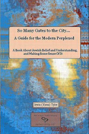 So Many Gates to the City... A Guide for the Modern Perplexed  A Book About Jewish Belief and Understanding, and Making Some Sense Of  It