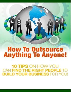 How to Outsource Anything to Anyone - 10 Tips on How You Can Find the Right People to Build Your Business for You!