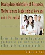 Develop Irresistible Skills Of Persuasion - Learn The Fine Art And Science Of Persuasion And Motivation To Effectively Influence People