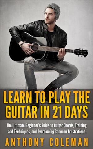 Learn to Play the Guitar in 21 Days: The Ultimate Beginner's Guide to Guitar Chords, Training and Techniques, and Overcoming Common Frustrations