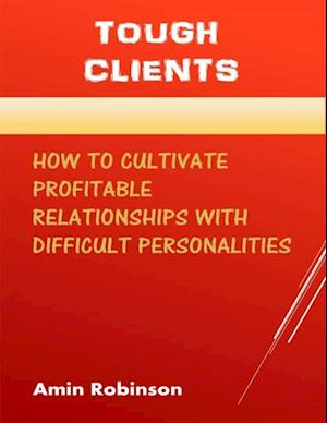 Tough Clients: How to Cultivate Profitable Relationships With Difficult Personalities