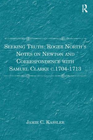 Seeking Truth: Roger North''s Notes on Newton and Correspondence with Samuel Clarke c.1704-1713