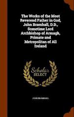 The Works of the Most Reverend Father in God, John Bramhall, D.D., Sometime Lord Archbishop of Armagh, Primate and Metropolitan of All Ireland