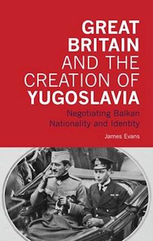 Great Britain and the Creation of Yugoslavia: Negotiating Balkan Nationality and Identity