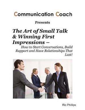 Art of Small Talk & Winning First Impressions - How to Start Conversations, Build Rapport and Have Relationships That Last!