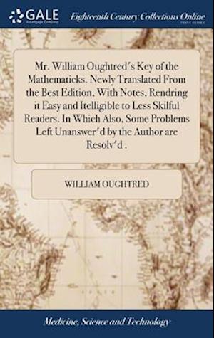 Mr. William Oughtred's Key of the Mathematicks. Newly Translated From the Best Edition, With Notes, Rendring it Easy and Itelligible to Less Skilful Readers. In Which Also, Some Problems Left Unanswer'd by the Author are Resolv'd .