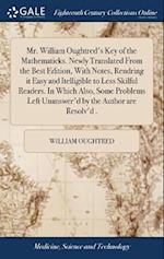 Mr. William Oughtred's Key of the Mathematicks. Newly Translated From the Best Edition, With Notes, Rendring it Easy and Itelligible to Less Skilful Readers. In Which Also, Some Problems Left Unanswer'd by the Author are Resolv'd .