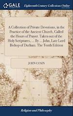 A Collection of Private Devotions, in the Practice of the Ancient Church, Called the Hours of Prayer. Taken out of the Holy Scriptures, ... By ... John, Late Lord Bishop of Durham. The Tenth Edition