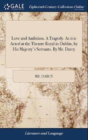 Love and Ambition. a Tragedy. as It Is Acted at the Theatre Royal in Dublin, by His Majesty's Servants. by Mr. Darcy