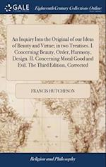 An Inquiry Into the Original of our Ideas of Beauty and Virtue; in two Treatises. I. Concerning Beauty, Order, Harmony, Design. II. Concerning Moral G