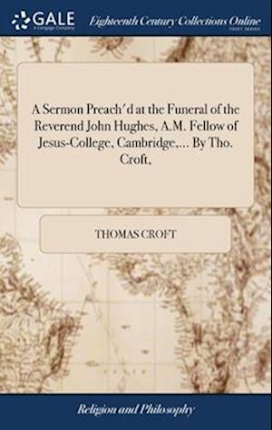 A Sermon Preach'd at the Funeral of the Reverend John Hughes, A.M. Fellow of Jesus-College, Cambridge,... By Tho. Croft,