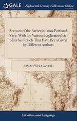 Account of the Barberini, now Portland, Vase; With the Various Explication[sic] of its bas Reliefs That Have Been Given by Different Authors 