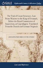 The Trial of Count Struensee, Late Prime Minister to the King of Denmark, Before the Royal Commission of Inquisition, at Copenhagen. Translated From the Danish and German Originals