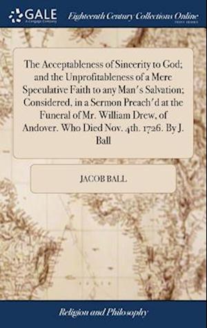 The Acceptableness of Sincerity to God; and the Unprofitableness of a Mere Speculative Faith to any Man's Salvation; Considered, in a Sermon Preach'd at the Funeral of Mr. William Drew, of Andover. Who Died Nov. 4th. 1726. By J. Ball