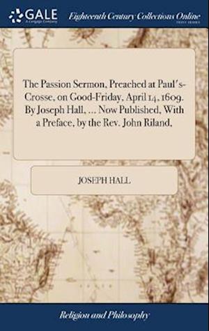 The Passion Sermon, Preached at Paul's-Crosse, on Good-Friday, April 14, 1609. by Joseph Hall, ... Now Published, with a Preface, by the Rev. John Ril