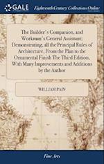 The Builder's Companion, and Workman's General Assistant; Demonstrating, all the Principal Rules of Architecture, From the Plan to the Ornamental Finish The Third Edition, With Many Improvements and Additions by the Author
