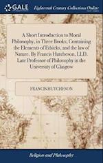 A Short Introduction to Moral Philosophy, in Three Books; Containing the Elements of Ethicks, and the Law of Nature. by Francis Hutcheson, LLD. Late P