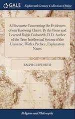 A Discourse Concerning the Evidences of our Knowing Christ. By the Pious and Learned Ralph Cudworth, D.D. Author of the True Intellectual System of th