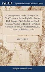 Contemplations on the History of the New Testament, by the Right REV Joseph Hall, Together with His Life and Hard Measure, Written by Himself the Whol