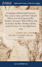 A Catalogue of Household Furniture, Plate, Linen, China, and Other Valuable Effects, Late the Property of Mrs. Hoadley, Deceased, Which Will be Sold by Auction, by Mess. Hookey and Son, on the Premises, No. 169, High Street, 1794