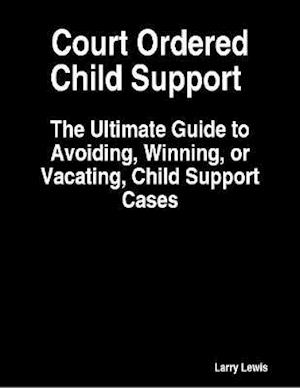 Court Ordered Child Support  -  The Ultimate Guide to Avoiding, Winning, or Vacating, Child Support Cases