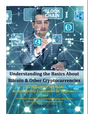 Understanding the Basics About Bitcoin & Other Cryptocurrencies, the Beginner’s 101 Guide - An Introductory Explanation for Beginners Part 1 the First Most Comprehensive Book to Understanding Cryptocurrency With Step-By-Step Instructions to Get Started