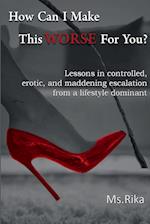 How Can I Make This Worse For You?: Lessons in controlled, erotic, and maddening escalation from a lifestyle dominant 
