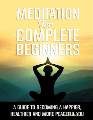 Meditation for Complete Beginners - A Guide to Becoming a Happier, Healthier and More Peaceful You