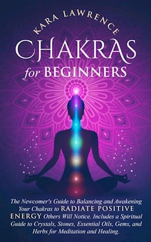 Chakras for Beginners: The Newcomers Guide to Balancing and Awakening Your Chakras to Radiate Positive Energy Others Will Notice. Includes a Spiritual Guide to Crystals, Essential Oils, Gems and Herbs