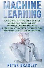 Machine Learning: A Comprehensive, Step-by-Step Guide to Learning and Understanding Machine Learning Concepts, Technology and Principles for Beginners