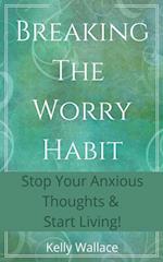 Breaking The Worry Habit - Stop Your Anxious Thoughts And Start Living!