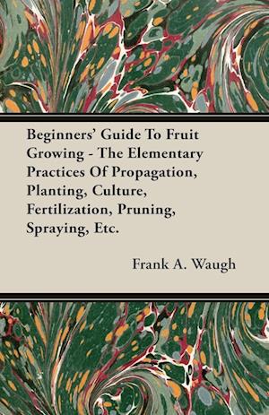 Beginners' Guide To Fruit Growing - The Elementary Practices Of Propagation, Planting, Culture, Fertilization, Pruning, Spraying, Etc.