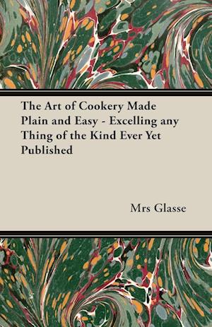 The Art of Cookery Made Plain and Easy - Excelling Any Thing of the Kind Ever Yet Published