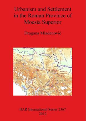 Urbanism and Settlement in the Roman Province of Moesia Superior