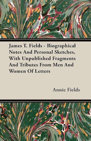 James T. Fields - Biographical Notes And Personal Sketches, With Unpublished Fragments And Tributes From Men And Women Of Letters